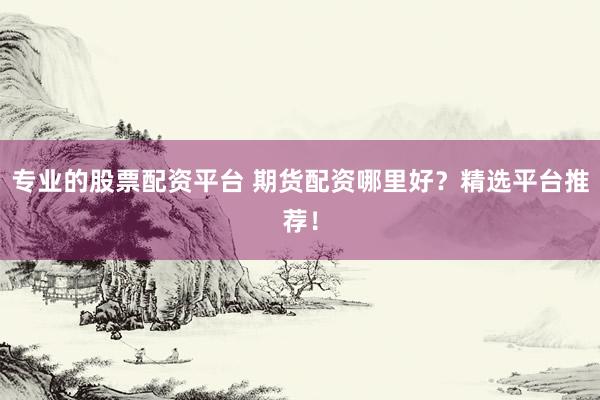 专业的股票配资平台 期货配资哪里好？精选平台推荐！