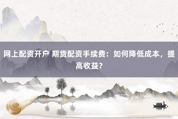 网上配资开户 期货配资手续费：如何降低成本，提高收益？