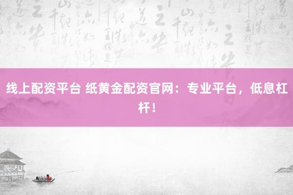 线上配资平台 纸黄金配资官网：专业平台，低息杠杆！