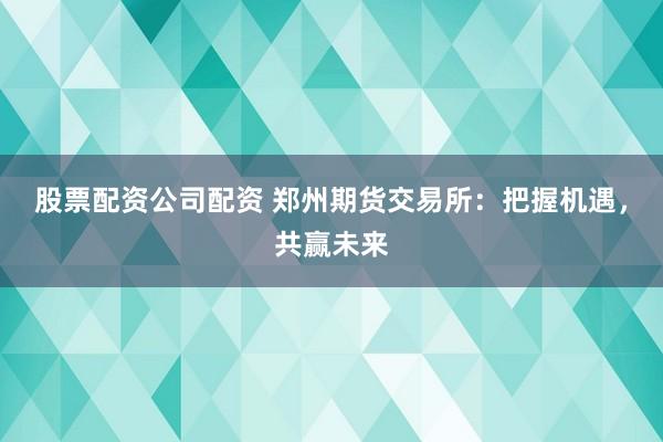 股票配资公司配资 郑州期货交易所：把握机遇，共赢未来