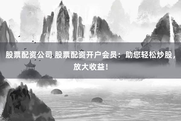 股票配资公司 股票配资开户会员：助您轻松炒股，放大收益！