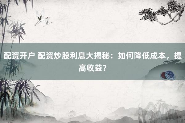 配资开户 配资炒股利息大揭秘：如何降低成本，提高收益？