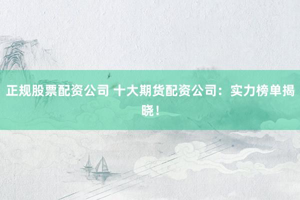 正规股票配资公司 十大期货配资公司：实力榜单揭晓！