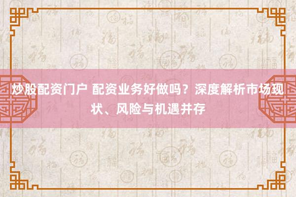 炒股配资门户 配资业务好做吗？深度解析市场现状、风险与机遇并存
