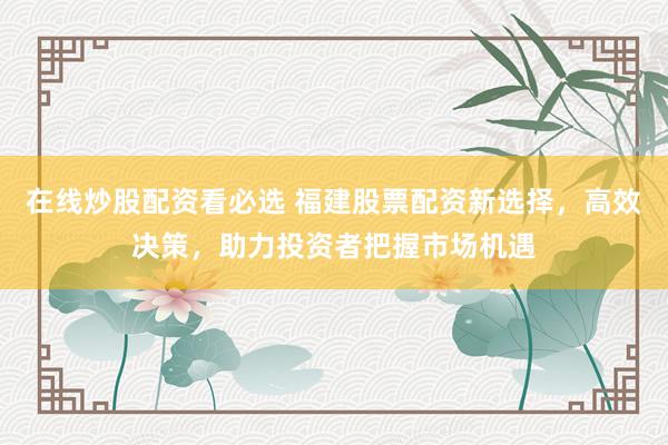 在线炒股配资看必选 福建股票配资新选择，高效决策，助力投资者把握市场机遇