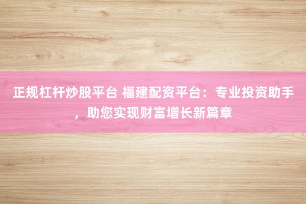 正规杠杆炒股平台 福建配资平台：专业投资助手，助您实现财富增长新篇章