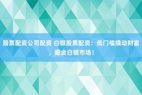 股票配资公司配资 白银股票配资：低门槛撬动财富，掘金白银市场！