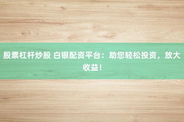 股票杠杆炒股 白银配资平台：助您轻松投资，放大收益！
