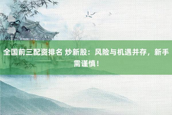 全国前三配资排名 炒新股：风险与机遇并存，新手需谨慎！