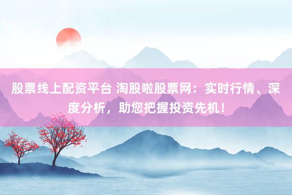 股票线上配资平台 淘股啦股票网：实时行情、深度分析，助您把握投资先机！
