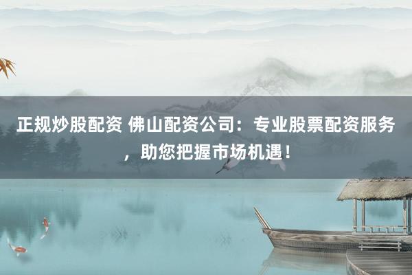 正规炒股配资 佛山配资公司：专业股票配资服务，助您把握市场机遇！