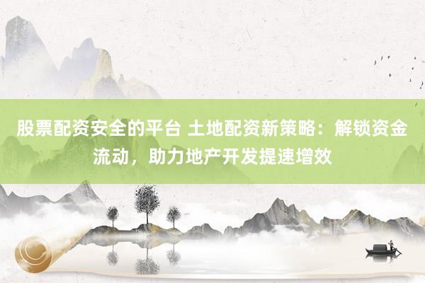 股票配资安全的平台 土地配资新策略：解锁资金流动，助力地产开发提速增效
