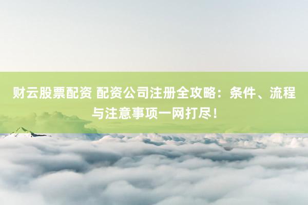 财云股票配资 配资公司注册全攻略：条件、流程与注意事项一网打尽！