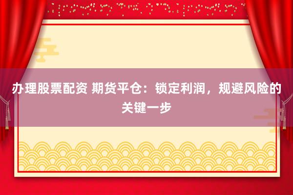 办理股票配资 期货平仓：锁定利润，规避风险的关键一步