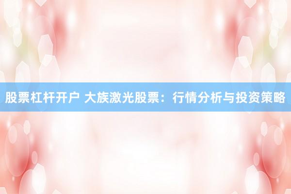 股票杠杆开户 大族激光股票：行情分析与投资策略
