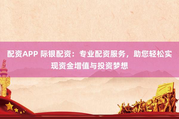配资APP 际银配资：专业配资服务，助您轻松实现资金增值与投资梦想