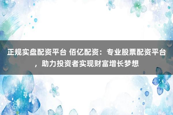 正规实盘配资平台 佰亿配资：专业股票配资平台，助力投资者实现财富增长梦想