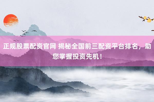正规股票配资官网 揭秘全国前三配资平台排名，助您掌握投资先机！