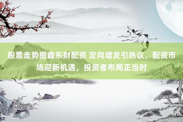 股票走势图鑫东财配资 定向增发引热议，配资市场迎新机遇，投资者布局正当时