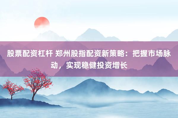 股票配资杠杆 郑州股指配资新策略：把握市场脉动，实现稳健投资增长