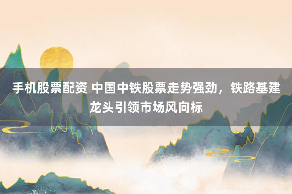 手机股票配资 中国中铁股票走势强劲，铁路基建龙头引领市场风向标