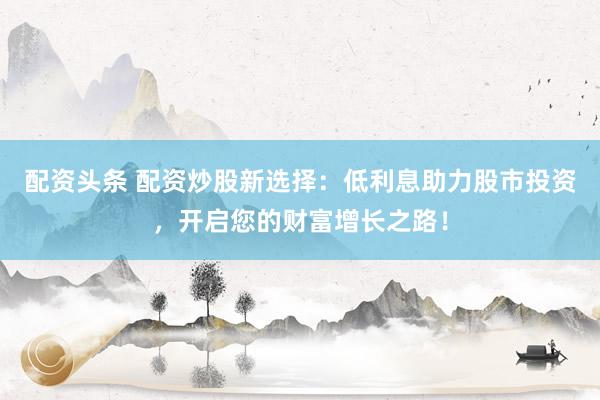 配资头条 配资炒股新选择：低利息助力股市投资，开启您的财富增长之路！