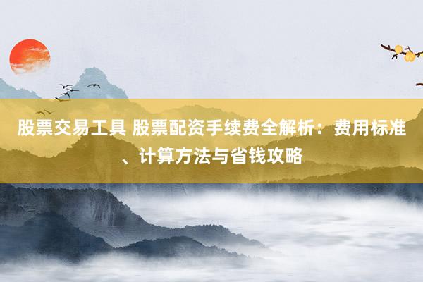 股票交易工具 股票配资手续费全解析：费用标准、计算方法与省钱攻略