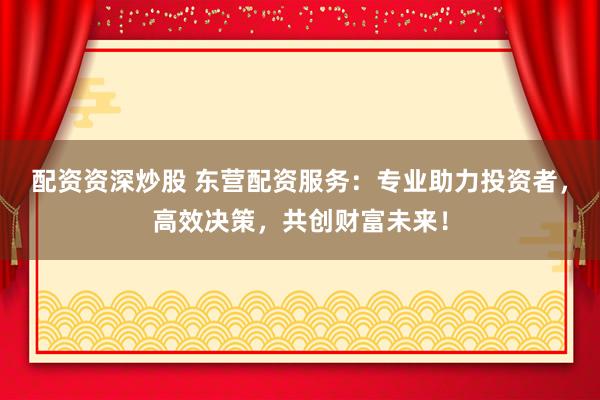 配资资深炒股 东营配资服务：专业助力投资者，高效决策，共创财富未来！