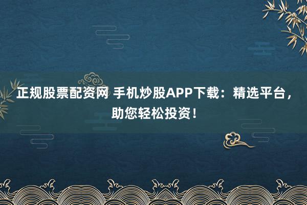 正规股票配资网 手机炒股APP下载：精选平台，助您轻松投资！