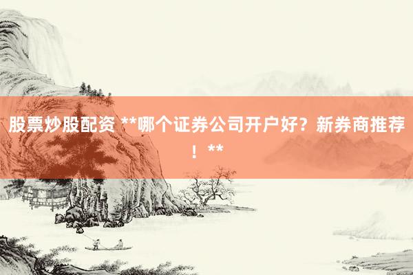 股票炒股配资 **哪个证券公司开户好？新券商推荐！**