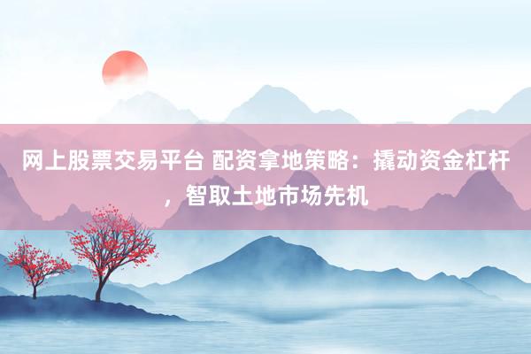 网上股票交易平台 配资拿地策略：撬动资金杠杆，智取土地市场先机