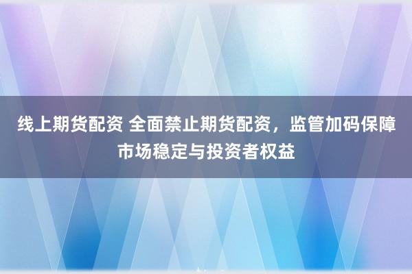 线上期货配资 全面禁止期货配资，监管加码保障市场稳定与投资者权益