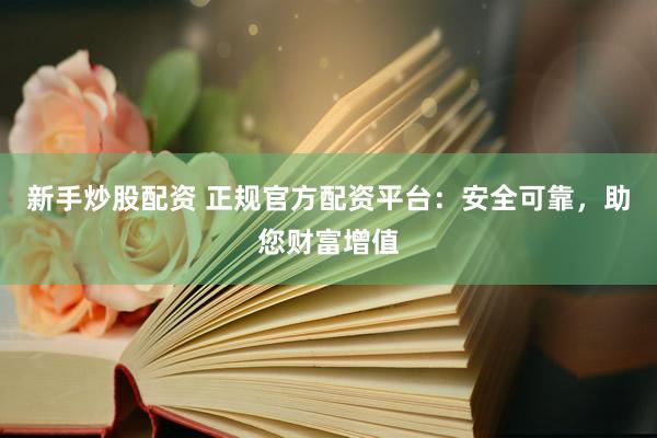 新手炒股配资 正规官方配资平台：安全可靠，助您财富增值