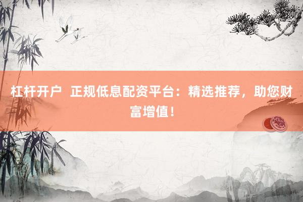 杠杆开户  正规低息配资平台：精选推荐，助您财富增值！
