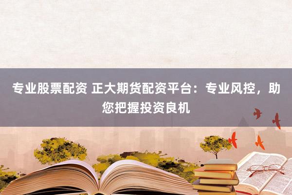 专业股票配资 正大期货配资平台：专业风控，助您把握投资良机