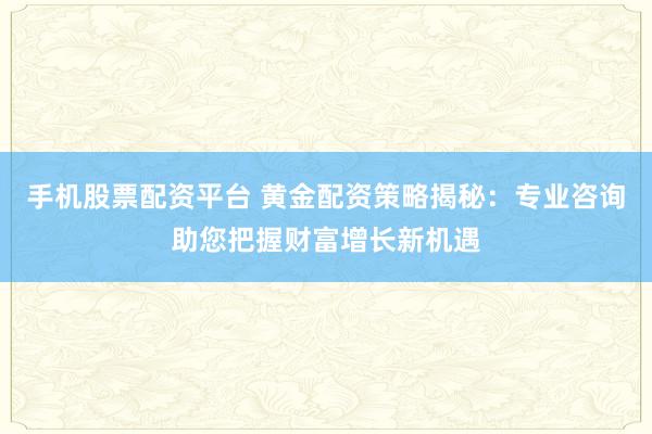 手机股票配资平台 黄金配资策略揭秘：专业咨询助您把握财富增长新机遇