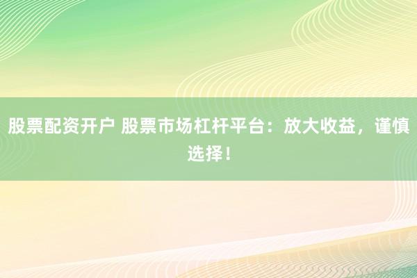股票配资开户 股票市场杠杆平台：放大收益，谨慎选择！