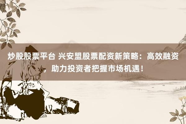 炒股股票平台 兴安盟股票配资新策略：高效融资，助力投资者把握市场机遇！
