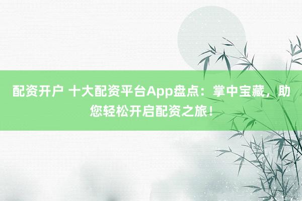 配资开户 十大配资平台App盘点：掌中宝藏，助您轻松开启配资之旅！
