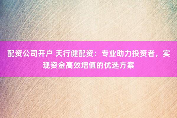 配资公司开户 天行健配资：专业助力投资者，实现资金高效增值的优选方案