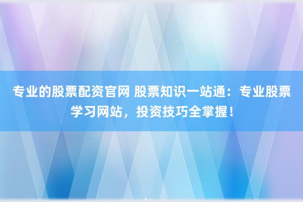 专业的股票配资官网 股票知识一站通：专业股票学习网站，投资技巧全掌握！