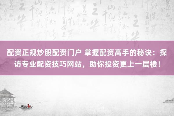 配资正规炒股配资门户 掌握配资高手的秘诀：探访专业配资技巧网站，助你投资更上一层楼！