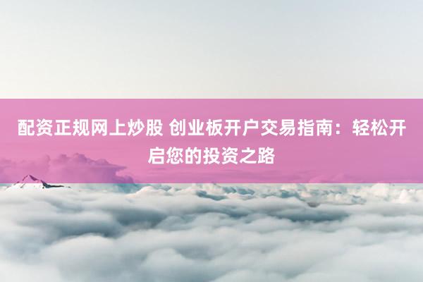 配资正规网上炒股 创业板开户交易指南：轻松开启您的投资之路
