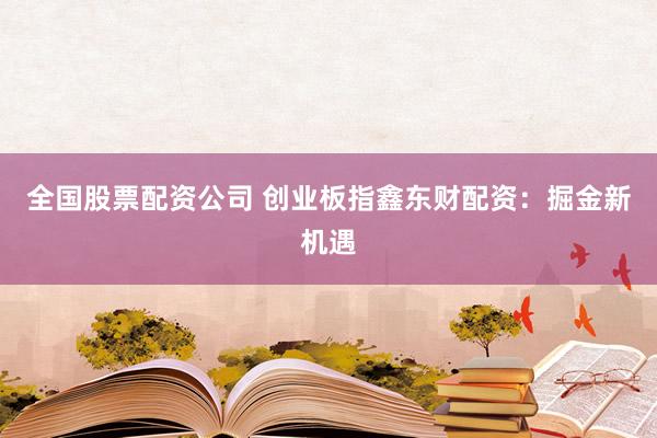 全国股票配资公司 创业板指鑫东财配资：掘金新机遇