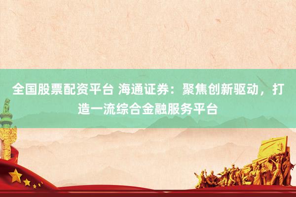 全国股票配资平台 海通证券：聚焦创新驱动，打造一流综合金融服务平台