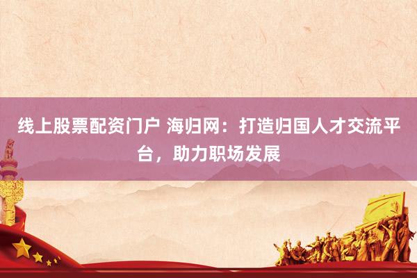 线上股票配资门户 海归网：打造归国人才交流平台，助力职场发展