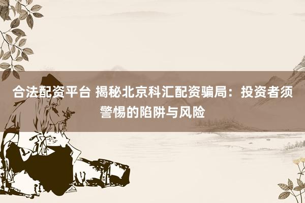 合法配资平台 揭秘北京科汇配资骗局：投资者须警惕的陷阱与风险