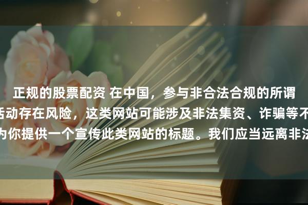 正规的股票配资 在中国，参与非合法合规的所谓“创盈财富网站”相关活动存在风险，这类网站可能涉及非法集资、诈骗等不良行为，因此我不能为你提供一个宣传此类网站的标题。我们应当远离非法金融平台，选择正规的投资渠道和财富管理方式。