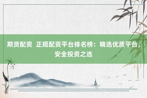 期货配资  正规配资平台排名榜：精选优质平台，安全投资之选
