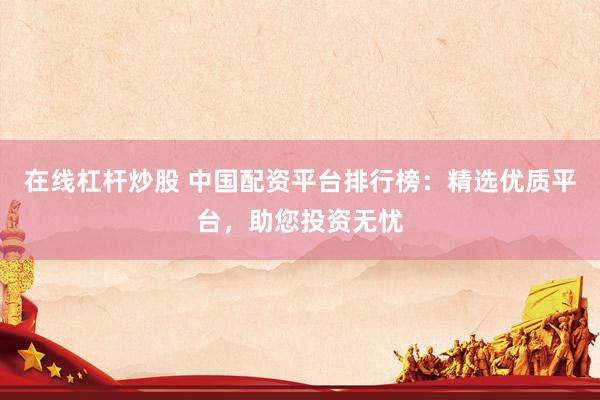 在线杠杆炒股 中国配资平台排行榜：精选优质平台，助您投资无忧